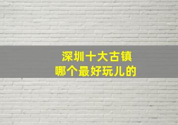 深圳十大古镇哪个最好玩儿的