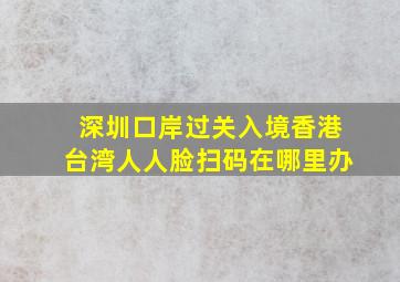 深圳口岸过关入境香港台湾人人脸扫码在哪里办