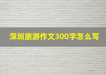 深圳旅游作文300字怎么写