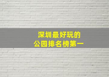 深圳最好玩的公园排名榜第一