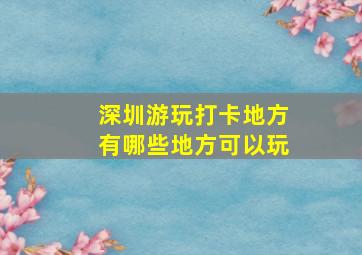 深圳游玩打卡地方有哪些地方可以玩