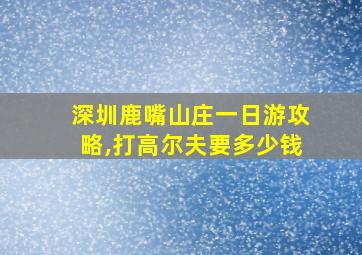 深圳鹿嘴山庄一日游攻略,打高尔夫要多少钱