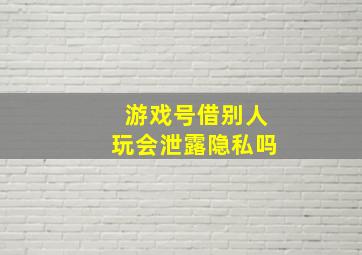 游戏号借别人玩会泄露隐私吗