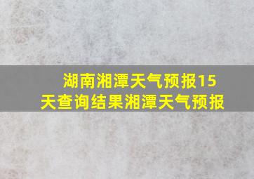 湖南湘潭天气预报15天查询结果湘潭天气预报