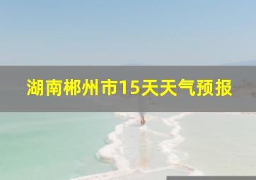 湖南郴州市15天天气预报