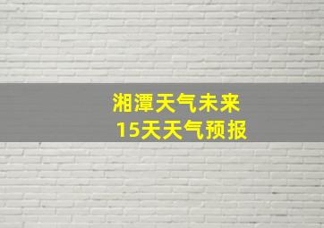 湘潭天气未来15天天气预报