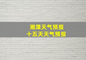 湘潭天气预报十五天天气预报