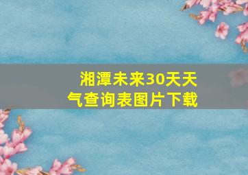 湘潭未来30天天气查询表图片下载