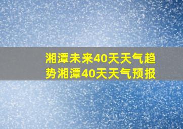 湘潭未来40天天气趋势湘潭40天天气预报