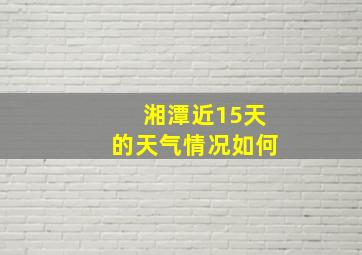 湘潭近15天的天气情况如何