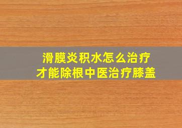 滑膜炎积水怎么治疗才能除根中医治疗膝盖