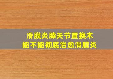 滑膜炎膝关节置换术能不能彻底治愈滑膜炎