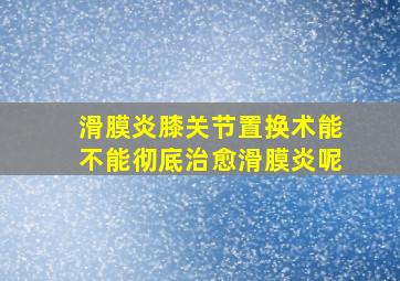 滑膜炎膝关节置换术能不能彻底治愈滑膜炎呢