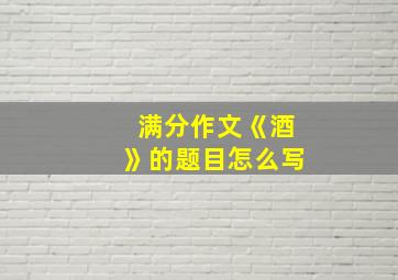 满分作文《酒》的题目怎么写