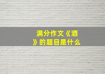 满分作文《酒》的题目是什么