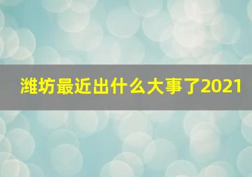 潍坊最近出什么大事了2021