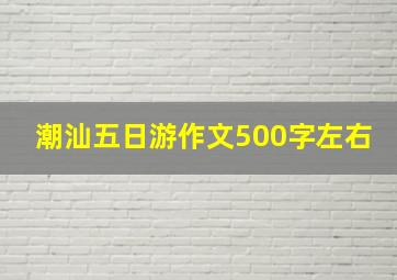 潮汕五日游作文500字左右