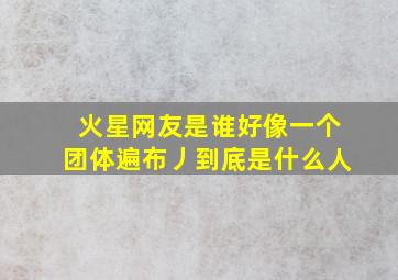 火星网友是谁好像一个团体遍布丿到底是什么人