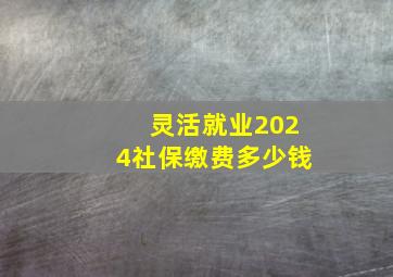 灵活就业2024社保缴费多少钱