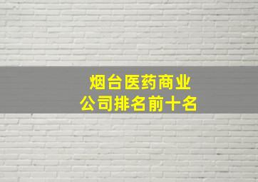 烟台医药商业公司排名前十名