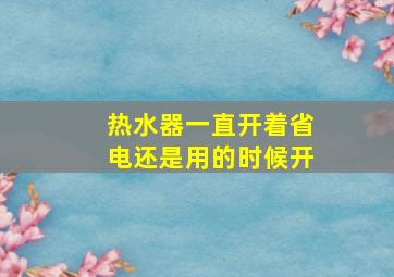 热水器一直开着省电还是用的时候开