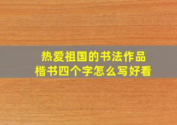 热爱祖国的书法作品楷书四个字怎么写好看