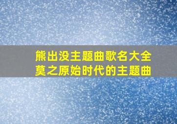 熊出没主题曲歌名大全莫之原始时代的主题曲