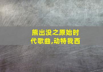 熊出没之原始时代歌曲,动特我西