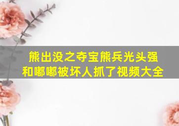 熊出没之夺宝熊兵光头强和嘟嘟被坏人抓了视频大全