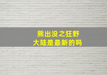 熊出没之狂野大陆是最新的吗