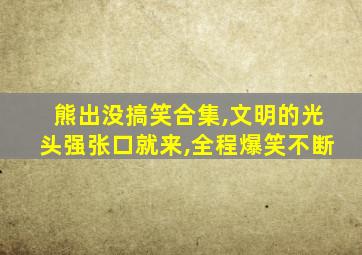 熊出没搞笑合集,文明的光头强张口就来,全程爆笑不断