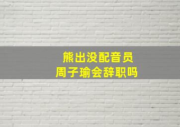 熊出没配音员周子瑜会辞职吗