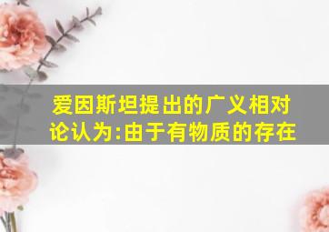 爱因斯坦提出的广义相对论认为:由于有物质的存在