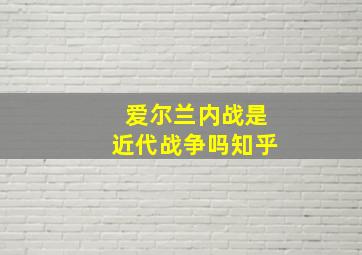 爱尔兰内战是近代战争吗知乎