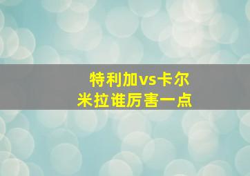 特利加vs卡尔米拉谁厉害一点