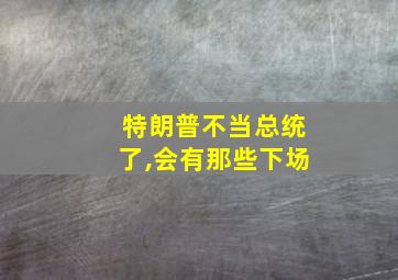 特朗普不当总统了,会有那些下场