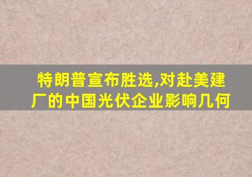 特朗普宣布胜选,对赴美建厂的中国光伏企业影响几何