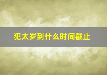 犯太岁到什么时间截止