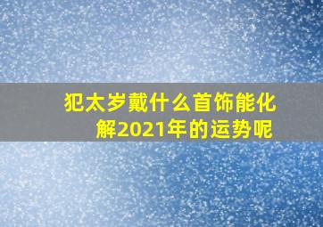 犯太岁戴什么首饰能化解2021年的运势呢