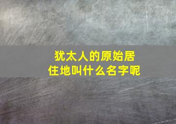 犹太人的原始居住地叫什么名字呢