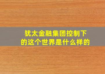 犹太金融集团控制下的这个世界是什么样的