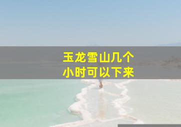 玉龙雪山几个小时可以下来