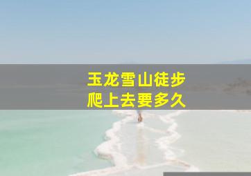 玉龙雪山徒步爬上去要多久