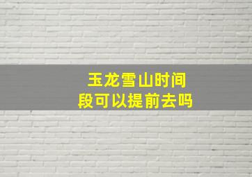 玉龙雪山时间段可以提前去吗