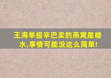 王海举报辛巴卖的燕窝是糖水,事情可能没这么简单!