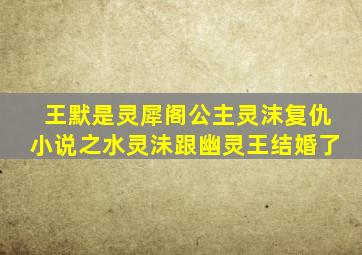 王默是灵犀阁公主灵沫复仇小说之水灵沬跟幽灵王结婚了