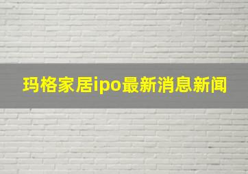 玛格家居ipo最新消息新闻