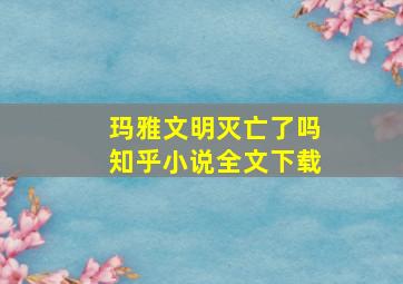 玛雅文明灭亡了吗知乎小说全文下载