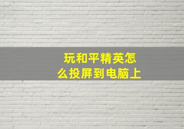 玩和平精英怎么投屏到电脑上