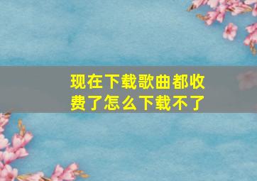 现在下载歌曲都收费了怎么下载不了